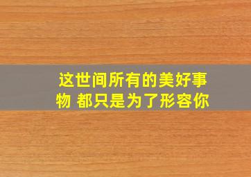 这世间所有的美好事物 都只是为了形容你